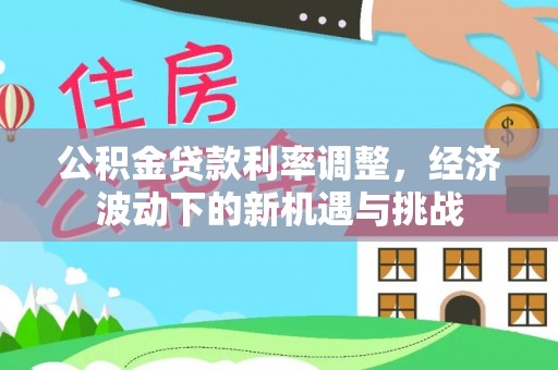 七里河公积金贷款利率调整，经济波动下的新机遇与挑战