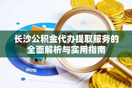 七里河长沙公积金代办提取服务的全面解析与实用指南
